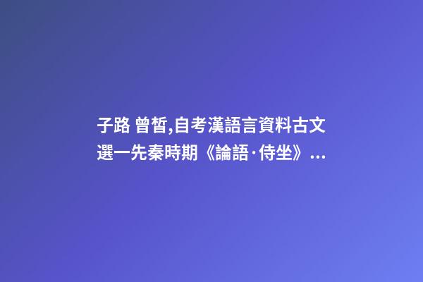 子路 曾皙,自考漢語言資料古文選一先秦時期《論語·侍坐》原文及翻譯-第1張-觀點-玄機派